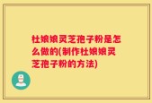 杜娘娘灵芝孢子粉是怎么做的(制作杜娘娘灵芝孢子粉的方法)