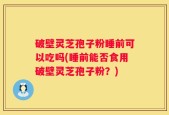 破壁灵芝孢子粉睡前可以吃吗(睡前能否食用破壁灵芝孢子粉？)