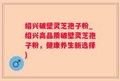 绍兴破壁灵芝孢子粉_绍兴高品质破壁灵芝孢子粉，健康养生新选择)