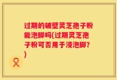 过期的破壁灵芝孢子粉能泡脚吗(过期灵芝孢子粉可否用于浸泡脚？)
