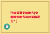 还能采灵芝的地方(全国哪些地方可以采摘灵芝？)