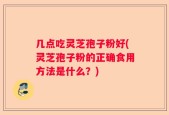 几点吃灵芝孢子粉好(灵芝孢子粉的正确食用方法是什么？)