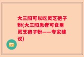 大三阳可以吃灵芝孢子粉(大三阳患者可食用灵芝孢子粉——专家建议)