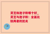灵芝和孢子粉哪个好_灵芝与孢子粉：全面比较两者的优劣