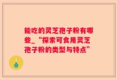 能吃的灵芝孢子粉有哪些_“探索可食用灵芝孢子粉的类型与特点”