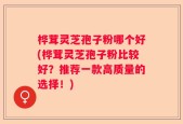 桦茸灵芝孢子粉哪个好(桦茸灵芝孢子粉比较好？推荐一款高质量的选择！)