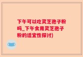 下午可以吃灵芝孢子粉吗_下午食用灵芝孢子粉的适宜性探讨)