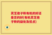 灵芝孢子粉有机的好还是否的好(有机灵芝孢子粉的益处及优点)