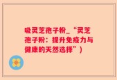 吸灵芝孢子粉_“灵芝孢子粉：提升免疫力与健康的天然选择”)