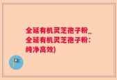 全延有机灵芝孢子粉_全延有机灵芝孢子粉：纯净高效)