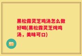 黑松露灵芝鸡汤怎么做好喝(黑松露灵芝炖鸡汤，美味可口)