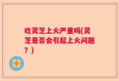 吃灵芝上火严重吗(灵芝是否会引起上火问题？)