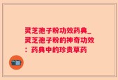 灵芝孢子粉功效药典_灵芝孢子粉的神奇功效：药典中的珍贵草药