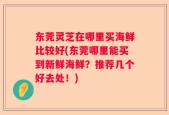 东莞灵芝在哪里买海鲜比较好(东莞哪里能买到新鲜海鲜？推荐几个好去处！)