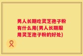 男人长期吃灵芝孢子粉有什么用(男人长期服用灵芝孢子粉的好处)