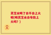 灵芝水喝了会不会上火呢(喝灵芝水会导致上火吗？)