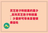 灵芝孢子粉胶囊的量少_高效灵芝孢子粉胶囊：少量即可带来显著健康益处