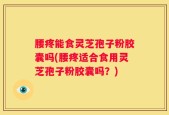 腰疼能食灵芝孢子粉胶囊吗(腰疼适合食用灵芝孢子粉胶囊吗？)