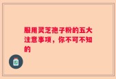 服用灵芝孢子粉的五大注意事项，你不可不知的