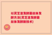 以灵芝渣发酵菌丝体发酵方法(灵芝渣发酵菌丝体发酵新技术)