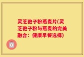 灵芝孢子粉燕麦片(灵芝孢子粉与燕麦的完美融合：健康早餐选择)