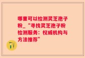 哪里可以检测灵芝孢子粉_“寻找灵芝孢子粉检测服务：权威机构与方法推荐”