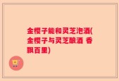 金樱子能和灵芝泡酒(金樱子与灵芝酿酒 香飘百里)