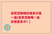青灵芝咖啡价格多少钱一盒(青灵芝咖啡一盒价格是多少？)