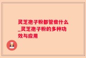 灵芝孢子粉都管些什么_灵芝孢子粉的多种功效与应用