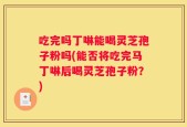 吃完吗丁啉能喝灵芝孢子粉吗(能否将吃完马丁啉后喝灵芝孢子粉？)