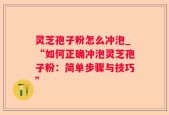 灵芝孢子粉怎么冲泡_“如何正确冲泡灵芝孢子粉：简单步骤与技巧”