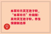 本草珍方灵芝孢子粉_“本草珍方”升级版：高效灵芝孢子粉，养生保健新选择
