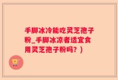 手脚冰冷能吃灵芝孢子粉_手脚冰凉者适宜食用灵芝孢子粉吗？)
