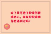 吃了灵芝孢子粉竟然胃疼恶心，网友纷纷求助你也遇到过吗？
