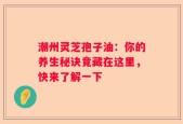 潮州灵芝孢子油：你的养生秘诀竟藏在这里，快来了解一下