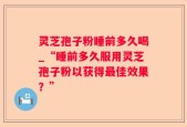 灵芝孢子粉睡前多久喝_“睡前多久服用灵芝孢子粉以获得最佳效果？”