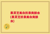 黑灵芝美白抗衰爽肤水(黑灵芝抗衰美白爽肤水)