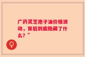 广药灵芝孢子油价格波动，背后到底隐藏了什么？”