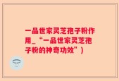 一品世家灵芝孢子粉作用_“一品世家灵芝孢子粉的神奇功效”)