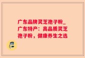广东品牌灵芝孢子粉_广东特产：高品质灵芝孢子粉，健康养生之选