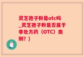 灵芝孢子粉是otc吗_灵芝孢子粉是否属于非处方药（OTC）类别？)