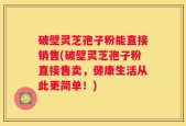 破壁灵芝孢子粉能直接销售(破壁灵芝孢子粉直接售卖，健康生活从此更简单！)