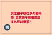 灵芝孢子粉吃多久能喝茶_灵芝孢子粉服用后多久可以喝茶？