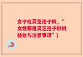 女子吃灵芝孢子粉_“女性服用灵芝孢子粉的益处与注意事项”)