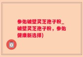 参佑破壁灵芝孢子粉_破壁灵芝孢子粉，参佑健康新选择)