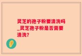 灵芝的孢子粉要清洗吗_灵芝孢子粉是否需要清洗？