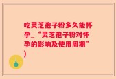 吃灵芝孢子粉多久能怀孕_“灵芝孢子粉对怀孕的影响及使用周期”)