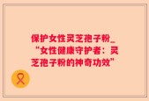 保护女性灵芝孢子粉_“女性健康守护者：灵芝孢子粉的神奇功效”