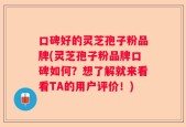 口碑好的灵芝孢子粉品牌(灵芝孢子粉品牌口碑如何？想了解就来看看TA的用户评价！)