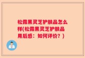 松露黑灵芝护肤品怎么样(松露黑灵芝护肤品用后感：如何评价？)